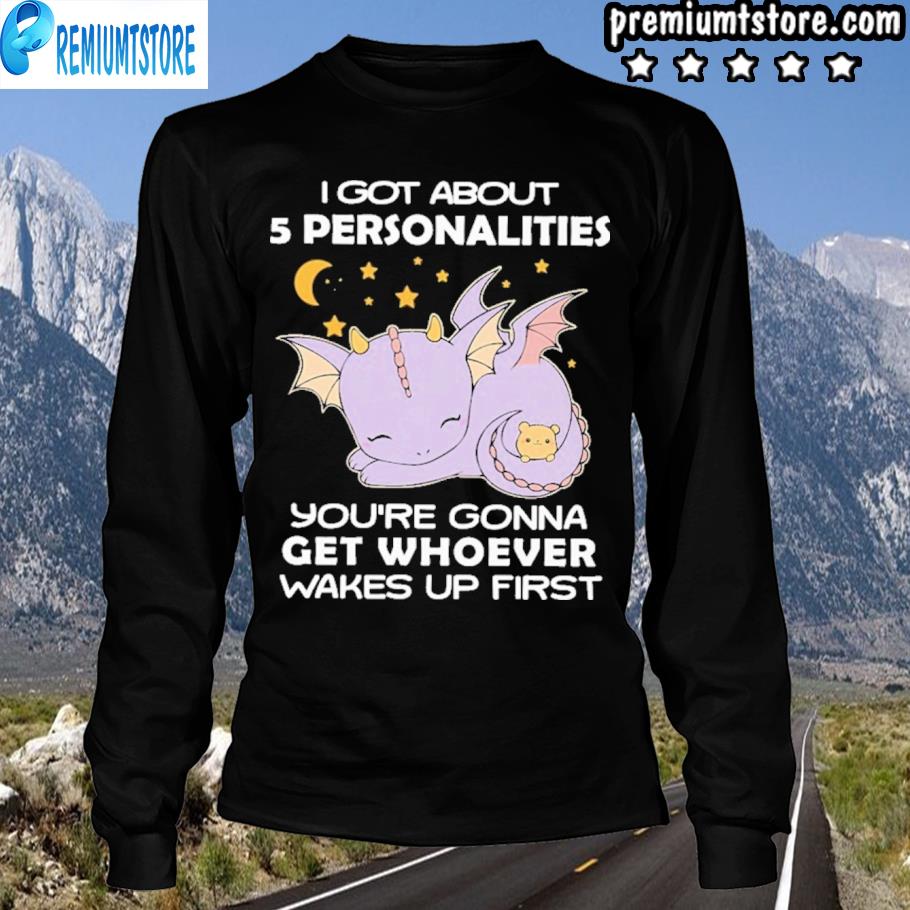 Top Dragon I Got About 5 Personalities You Re Gonna Get Whoever Wakes Up First Shirt Hoodie Sweater Long Sleeve And Tank Top