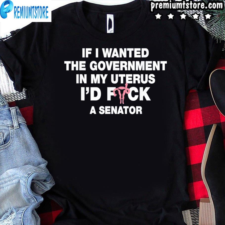 if i wanted the government in my uterus shirt