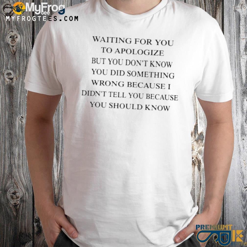 Waiting for you to apologize but you don't know you did something wrong because I didn't tell you because you should know shirt